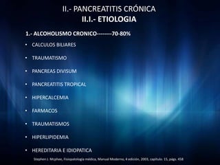 II.- PANCREATITIS CRÓNICA
                            II.I.- ETIOLOGIA
1.- ALCOHOLISMO CRONICO--------70-80%
• CALCULOS BILIARES

• TRAUMATISMO

• PANCREAS DIVISUM

• PANCREATITIS TROPICAL

• HIPERCALCEMIA

• FARMACOS

• TRAUMATISMOS

• HIPERLIPIDEMIA

• HEREDITARIA E IDIOPATICA
   Stephen J. Mcphee, Fisiopatología médica, Manual Moderno, 4 edición, 2003, capítulo. 15, págs. 458
 