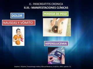 II.- PANCREATITIS CRONICA
                     II.III.- MANIFESTACIONES CLÍNICAS

                                                   PERDIDA DE PESO
    DOLOR
NAUSEAS Y VÓMITO




                                                     HIPERGLUCEMIA




      Stephen J. Mcphee, Fisiopatología médica, Manual Moderno, 4 edición, 2003, capítulo. 15,
 