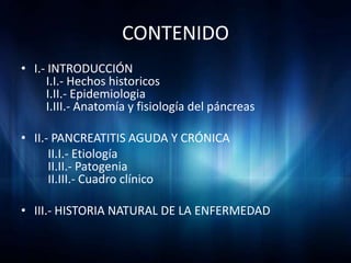 CONTENIDO
• I.- INTRODUCCIÓN
     I.I.- Hechos historicos
     I.II.- Epidemiologia
     I.III.- Anatomía y fisiología del páncreas

• II.- PANCREATITIS AGUDA Y CRÓNICA
      II.I.- Etiología
      II.II.- Patogenia
      II.III.- Cuadro clínico

• III.- HISTORIA NATURAL DE LA ENFERMEDAD
 