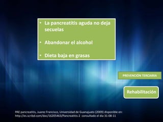 • La pancreatitis aguda no deja
                    secuelas

                  • Abandonar el alcohol

                  • Dieta baja en grasas


                                                                                      PREVENCIÓN TERCIARIA



                                                                                        Rehabilitación


PAE pancreatitis, Juarez Francisco, Universidad de Guanajuato (2009) disponible en:
http://es.scribd.com/doc/16205463/Pancreatitis-2 consultado el dia 31-08-11
 