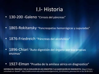 I.I- Historia
 • 130-200 -Galeno “Cirrosis del páncreas”

 • 1865-Rokitansky “Pancreopatías hemorrágicas y supuradas”

 • 1876-Friedreich “Páncreas del alcohólico”

 • 1896-Chiari “Auto digestión del órgano por sus propias
      enzimas”


 • 1927-Elman “Prueba de la amilasa sérica en diagnostico”
HISTORIA DEL PÁNCREAS Y DE LA EVOLUCIÓN DE LOS CONCEPTOS Y LA CLASIFICACIÓN DE PANCREATITIS, Miguel Chávez .-
consultado en: Rossell* http://sisbib.unmsm.edu.pe/bvrevistas/gastro/vol_22n3/historia_pancreas.htm el dia 30-08-2011
 