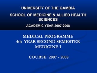 UNIVERSITY OF THE GAMBIA
SCHOOL OF MEDICINE & ALLIED HEALTH
            SCIENCES
       ACADEMIC YEAR 2007-2008


     MEDICAL PROGRAMME
  4th YEAR SECOND SEMESTER
          MEDICINE I

        COURSE 2007 - 2008
 