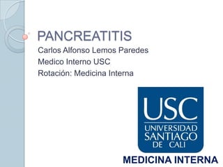 PANCREATITIS
Carlos Alfonso Lemos Paredes
Medico Interno USC
Rotación: Medicina Interna




                     MEDICINA INTERNA
 
