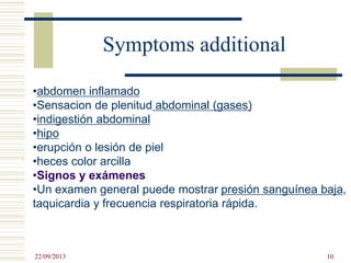 Symptoms additional
•abdomen inflamado
•Sensacion de plenitud abdominal (gases)
•indigestión abdominal
•hipo
•erupción o lesión de piel
•heces color arcilla
•Signos y exámenes
•Un examen general puede mostrar presión sanguínea baja,
taquicardia y frecuencia respiratoria rápida.
22/09/2013 10
 