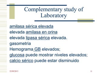 Complementary study of
Laboratory
amilasa sérica elevada
elevada amilasa en orina
elevada lipasa sérica elevada.
gasometria
Hemograma GB elevados;
glucosa puede mostrar niveles elevados;
calcio sérico puede estar disminuido
22/09/2013 11
 