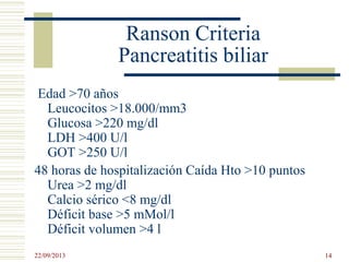 Ranson Criteria
Pancreatitis biliar
Edad >70 años
Leucocitos >18.000/mm3
Glucosa >220 mg/dl
LDH >400 U/l
GOT >250 U/l
48 horas de hospitalización Caída Hto >10 puntos
Urea >2 mg/dl
Calcio sérico <8 mg/dl
Déficit base >5 mMol/l
Déficit volumen >4 l
22/09/2013 14
 