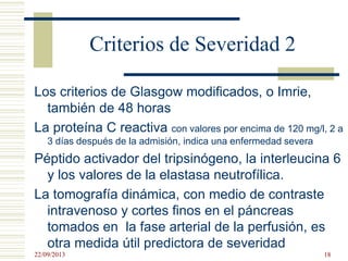 Criterios de Severidad 2
Los criterios de Glasgow modificados, o Imrie,
también de 48 horas
La proteína C reactiva con valores por encima de 120 mg/l, 2 a
3 días después de la admisión, indica una enfermedad severa
Péptido activador del tripsinógeno, la interleucina 6
y los valores de la elastasa neutrofílica.
La tomografía dinámica, con medio de contraste
intravenoso y cortes finos en el páncreas
tomados en la fase arterial de la perfusión, es
otra medida útil predictora de severidad
22/09/2013 18
 