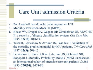 Care Unit admission Criteria
• Por ApacheII mas de ocho debe ingresar en UTI
• Mortality Prediction Model II (MPM),
1. Knaus WA, Draper EA, Wagner DP, Zimmerman JE. APACHE
II: a severity of disease classification system. Crit Care Med
1985; 13(10): 818-29
2. Teres D, Lemeshow S, Avrunin JS, Pastides H. Validation of
the mortality prediction model for ICU patients. Crit Care Med
1987; 15(3): 208-13
3. Lemeshow S, Teres D, Klar J, Avrunin JS, Gehlbach SH,
Rapoport J. Mortality Probability Models (MPM II) based on
an international cohort of intensive care unit patients. JAMA
1993; 270(20): 2478-86
22/09/2013 21
 