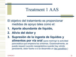 Treatment 1 AAS
El objetivo del tratamiento es proporcionar
medidas de apoyo tales como el:
1. Aporte abundante de líquido,
2. Alivio del dolor y
3. Supresión de la ingesta de líquidos y
alimentos por vía oral (para restringir la actividad
pancreática que empeora los síntomas. Ocasionalmente, se
puede requerir succión nasográstrica cuando hay vómito
persistente, dolor fuerte o si se desarrolla un íleo paralítico.)
22/09/2013 22
 