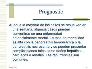Prognostic
Aunque la mayoría de los casos se resuelven en
una semana, algunos casos pueden
convertirse en una enfermedad
potencialmente mortal. La tasa de mortalidad
es alta con la pancreatitis hemorrágica o la
pancreatitis necrosante y se pueden presentar
complicaciones tales como daños hepáticos,
cardíacos o renales. Las recurrencias son
comunes.
22/09/2013 24
 