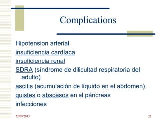 Complications
Hipotension arterial
insuficiencia cardíaca
insuficiencia renal
SDRA (síndrome de dificultad respiratoria del
adulto)
ascitis (acumulación de líquido en el abdomen)
quistes o abscesos en el páncreas
infecciones
22/09/2013 25
 