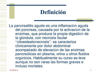 Definición
La pancreatitis aguda es una inflamación aguda
del páncreas, causada por la activación de la
enzimas, que produce la propia digestión de
la glándula, con necrosis tisular
“citoesteatonecrosis”. se caracteriza
clínicamente por dolor abdominal
acompañado de elevación de las enzimas
pancreáticas en plasma, orina u otros fluidos
orgánicos. Habitualmente su curso es leve
aunque no son raras las formas graves e
incluso mortales.
22/09/2013 3
 
