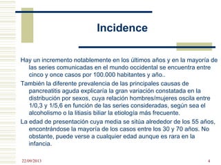 Incidence
Hay un incremento notablemente en los últimos años y en la mayoría de
las series comunicadas en el mundo occidental se encuentra entre
cinco y once casos por 100.000 habitantes y año..
También la diferente prevalencia de las principales causas de
pancreatitis aguda explicaría la gran variación constatada en la
distribución por sexos, cuya relación hombres/mujeres oscila entre
1/0,3 y 1/5,6 en función de las series consideradas, según sea el
alcoholismo o la litiasis biliar la etiología más frecuente.
La edad de presentación cuya media se sitúa alrededor de los 55 años,
encontrándose la mayoría de los casos entre los 30 y 70 años. No
obstante, puede verse a cualquier edad aunque es rara en la
infancia.
22/09/2013 4
 