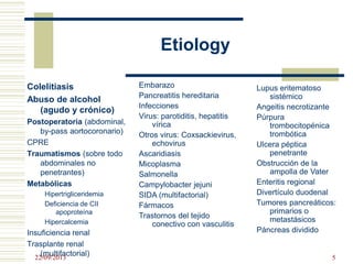 Etiology
Colelitiasis
Abuso de alcohol
(agudo y crónico)
Postoperatoria (abdominal,
by-pass aortocoronario)
CPRE
Traumatismos (sobre todo
abdominales no
penetrantes)
Metabólicas
Hipertrigliceridemia
Deficiencia de CII
apoproteína
Hipercalcemia
Insuficiencia renal
Trasplante renal
(multifactorial)
Embarazo
Pancreatitis hereditaria
Infecciones
Virus: parotiditis, hepatitis
vírica
Otros virus: Coxsackievirus,
echovirus
Ascaridiasis
Micoplasma
Salmonella
Campylobacter jejuni
SIDA (multifactorial)
Fármacos
Trastornos del tejido
conectivo con vasculitis
Lupus eritematoso
sistémico
Angeitis necrotizante
Púrpura
trombocitopénica
trombótica
Ulcera péptica
penetrante
Obstrucción de la
ampolla de Vater
Enteritis regional
Divertículo duodenal
Tumores pancreáticos:
primarios o
metastásicos
Páncreas dividido
22/09/2013 5
 