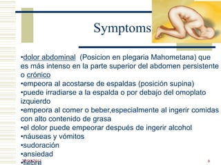 Symptoms
•dolor abdominal (Posicion en plegaria Mahometana) que
es más intenso en la parte superior del abdomen persistente
o crónico
•empeora al acostarse de espaldas (posición supina)
•puede irradiarse a la espalda o por debajo del omoplato
izquierdo
•empeora al comer o beber,especialmente al ingerir comidas
con alto contenido de grasa
•el dolor puede empeorar después de ingerir alcohol
•náuseas y vómitos
•sudoración
•ansiedad
22/09/2013 6
 