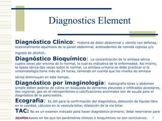 Diagnostics Element
Diagnóstico Clínico: Historia de dolor abdominal y vómito con defensa,
ocasionalmente equimosis de la pared abdominal, antecedentes de comida copiosa y/o
ingesta de alcohol.
Diagnóstico Bioquímico: La concentración de la amilasa sérica
cuatro veces por encima de lo normal, lo cual es indicativa de la enfermedad. Así mismo,
la lipasa sérica dos veces sobre lo normal. La amilasa urinaria se debe practicar si la
sintomatología tiene más de 24 horas, teniendo en cuenta que los niveles de amilasa
sérica disminuyen en este tiempo.
Diagnóstico por imaginología: Radiografía tórax y abdomen
simple deben pedirse de rutina en búsqueda de derrames pleurales o infiltrados alveolares,
íleo regional, gas en el retroperitoneo o calcificaciones anormales son de ayuda para el
diagnóstico de la pancreatitis.
Ecografia: Es útil para la confirmación del diagnóstico, detección de líquido libre
en la cavidad, cálculos en la vesícula biliar, dilatación de la vía biliar
TAC: No es un examen indicado para hacer diagnóstico primario; debe reservarse para
aquellos casos en los que los parámetros clínicos o bioquímicos no son conclusivos.22/09/2013 7
 
