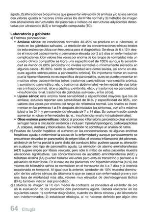 aguda, 2) alteraciones bioquímicas que presentan elevación de amilasa y/o lipasa séricas
con valores iguales o mayores a tres veces los del límite normal y 3) métodos de imagen
con alteraciones estructurales del páncreas e incluso de estructuras adyacentes detectadas por ultrasonido (US) o tomografía computada (TC).

Laboratorio y gabinete

a) Enzimas pancreáticas:
•	 Amilasa sérica: en condiciones normales 40-45% se produce en el páncreas, el
resto en las glándulas salivales. La medición de las concentraciones séricas totales
de esta enzima se utiliza con frecuencia para el diagnóstico. Se eleva de 6 a 12 h desde el inicio del padecimiento y permanece elevada por 3 a 5 días en enfermedad sin
complicaciones. Con valores tres veces por encima de los rangos de normalidad más un
cuadro clínico compatible se logra una especificidad de 100% aunque la sensibilidad es menor de 60% (encontrando niveles normales o mínimamente elevados en
algunos casos -10-30%- tanto de enfermedad leve como severa, así como en ataques agudos sobrepuestos a pancreatitis crónica). Es importante tomar en cuenta
que la hiperamilasemia no es específica de pancreatitis, pues se puede presentar en
muchos otros padecimientos (otros trastornos pancreáticos –pancreatitis crónica,
traumatismo pancreático, etc.-, trastornos abdominales –enfermedad de vías biliares o intraabdominal, úlcera péptica, peritonitis, etc.-, y trastornos no pancreáticos
–insuficiencia renal, trastornos de glándulas salivales-, entre otros).
•	 Lipasa sérica: esta enzima tiene sensibilidad y especificidad mayores que los de
amilasa; estudios reportan una sensibilidad de 94% y especificidad de 95%, con
valores dos veces por encima del rango de referencia normal. Los niveles se incrementan en las primeras 4 a 8 h después de iniciados los síntomas, con cifra máxima
(pico) a las 24 h y permaneciendo elevada de 7 a 14 días. Su concentración puede
aumentar en otras enfermedades (p. ej., insuficiencia renal o intraabdominales).
•	 Otras enzimas pancreáticas: debido al proceso inflamatorio pancreático otras enzimas
se fugan hacia la circulación sistémica e incluyen: tripsina/tripsinógeno, carboxipeptidasa
A, colipasa, elastasa y ribonucleasa. Su medición no constituye un análisis de rutina.
b) Pruebas de función hepática: el aumento en las concentraciones de algunas enzimas
hepáticas ayuda a determinar la causa de la enfermedad y aunque particularmente se
encuentran elevadas en pancreatitis de origen biliar, el proceso inflamatorio del páncreas,
al obstruir de forma parcial la parte distal del conducto biliar, pudiese causar su alteración
en cualquier otro tipo de pancreatitis aguda. La elevación de alanino aminotransferasa
(ALT) sugiere origen por litiasis vesicular, pero sólo la mitad de estos pacientes muestra
elevaciones significativas. Las concentraciones de aspartato aminotransferasa (AST) y
fosfatasa alcalina (FA) pueden hallarse elevadas pero esto es transitorio y paralelo a la
elevación de bilirrubina. En el caso de los pacientes con hiperbilirrubinemia (10%) los
valores de bilirrubina sérica se normalizan en el transcurso de 4 a 7 días y la ictericia
ocasionada es temporal. Al igual que la anterior, alrededor de 10% muestra disminución de los valores séricos de albúmina lo que se asocia con enfermedad grave y con
una tasa de mortalidad más alta; valores muy elevados de deshidrogenasa láctica
(DHL) también indican mal pronóstico.
c) Estudios de imagen: la TC con medio de contraste se considera el estándar de oro
en la evaluación de los pacientes con pancreatitis aguda. Deberá realizarse en los
siguientes casos: 1) confirmar diagnóstico, cuando los datos clínicos y de laboratorio
son indeterminados; 2) establecer etiología, al no haberse definido por algún otro

64  Cirugía

 