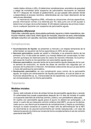 medio (datos clínicos o US) y 3) determinar complicaciones, pronóstico de gravedad
y riesgo de mortalidad (ante sospecha de pancreatitis necrosante se realizará
48-72 h después de iniciado el padecimiento, ya que pasado este periodo tiende
a desarrollarse el proceso necrótico, obteniéndose así una mejor descripción de las
estructuras alteradas).
La resonancia magnética (RM), utilizada en situaciones clínicas específicas,
provee información similar a la obtenida por TC; ésta junto con el US ayudan a
determinar el origen de la enfermedad. El US deberá realizarse de primera instancia en cualquier paciente con sospecha de pancreatitis aguda.

Diagnóstico diferencial

Cólico biliar, colecistitis aguda, úlcera péptica perforada, isquemia o infarto mesentéricos, obstrucción intestinal, cólico renal, infarto agudo de miocardio, disección de aorta, enfermedades
del tejido conjuntivo con vasculitis, neumonía, cetoacidosis diabética o embarazo ectópico.

Complicaciones
•	 Acumulaciones de líquido: se presentan a menudo y en etapas tempranas de la
enfermedad; se resuelven de forma espontánea en 50% de los casos.
•	 Necrosis pancreática: puede ser estéril o infectada; si se presenta dentro de los
primeros 10 a 14 día suele ser estéril y su manejo deberá ser conservador, la intervención quirúrgica se reservará para los casos de necrosis infectada. Es la principal causa de muerte en los pacientes con pancreatitis aguda severa.
•	 Absceso pancreático: secuela tardía de la pancreatitis aguda (después de la cuarta semana de evolución), en donde las áreas de necrosis son seguidas por un
proceso de licuefacción e infección, formándose colecciones de pus ya sea dentro
o fuera del parénquima pancreático.
•	 Seudoquiste pancreático: es una complicación poco común de la pancreatitis
aguda, se origina por extravasación de líquido pancreático, el cual se aísla en estructuras adyacentes (p. ej., transcavidad de los epiplones); sus síntomas pueden
ser enmascarados por la misma pancreatitis.

Tratamiento
Medidas iniciales:

1. Dieta
Ayuno: está indicado al inicio de ambas formas de pancreatitis aguda (leve y severa).
En enfermedad leve puede suspenderse después de 4-5 días de iniciado el cuadro
si el paciente está libre de síntomas (vómito y dolor) y con peristaltismo adecuado.
En sujetos con pancreatitis aguda grave el ayuno no deberá ser prolongado, y al
tercer o cuarto día se instaurará nutrición entérica total (NET), ya que se ha demostrado que su uso disminuye la presencia de complicaciones y mejora su pronóstico.
Aunque no existe consenso en cuanto al mejor sitio de administración de la NET,
se recomienda la vía yeyunal (comúnmente por sonda nasoyeyunal); y en caso de
tolerancia parcial a la misma se iniciará de forma complementaria el uso de nutrición
parenteral total (NPT).

 65

Pancreatitis aguda

 