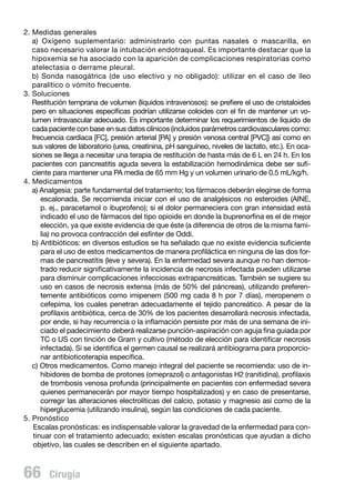 2. Medidas generales
a) Oxígeno suplementario: administrarlo con puntas nasales o mascarilla, en
caso necesario valorar la intubación endotraqueal. Es importante destacar que la
hipoxemia se ha asociado con la aparición de complicaciones respiratorias como
atelectasia o derrame pleural.
b) Sonda nasogátrica (de uso electivo y no obligado): utilizar en el caso de íleo
paralítico o vómito frecuente.
3. Soluciones
	 Restitución temprana de volumen (líquidos intravenosos): se prefiere el uso de cristaloides
pero en situaciones específicas podrían utilizarse coloides con el fin de mantener un volumen intravascular adecuado. Es importante determinar los requerimientos de líquido de
cada paciente con base en sus datos clínicos (incluidos parámetros cardiovasculares como:
frecuencia cardiaca [FC], presión arterial [PA] y presión venosa central [PVC]) así como en
sus valores de laboratorio (urea, creatinina, pH sanguíneo, niveles de lactato, etc.). En ocasiones se llega a necesitar una terapia de restitución de hasta más de 6 L en 24 h. En los
pacientes con pancreatitis aguda severa la estabilización hemodinámica debe ser suficiente para mantener una PA media de 65 mm Hg y un volumen urinario de 0.5 mL/kg/h.
4. Medicamentos
a) Analgesia: parte fundamental del tratamiento; los fármacos deberán elegirse de forma
escalonada. Se recomienda iniciar con el uso de analgésicos no esteroides (AINE,
p. ej., paracetamol o ibuprofeno); si el dolor permaneciera con gran intensidad está
indicado el uso de fármacos del tipo opioide en donde la buprenorfina es el de mejor
elección, ya que existe evidencia de que éste (a diferencia de otros de la misma familia) no provoca contracción del esfínter de Oddi.
b) Antibióticos: en diversos estudios se ha señalado que no existe evidencia suficiente
para el uso de estos medicamentos de manera profiláctica en ninguna de las dos formas de pancreatitis (leve y severa). En la enfermedad severa aunque no han demostrado reducir significativamente la incidencia de necrosis infectada pueden utilizarse
para disminuir complicaciones infecciosas extrapancreáticas. También se sugiere su
uso en casos de necrosis extensa (más de 50% del páncreas), utilizando preferentemente antibióticos como imipenem (500 mg cada 8 h por 7 días), meropenem o
cefepima, los cuales penetran adecuadamente el tejido pancreático. A pesar de la
profilaxis antibiótica, cerca de 30% de los pacientes desarrollará necrosis infectada,
por ende, si hay recurrencia o la inflamación persiste por más de una semana de iniciado el padecimiento deberá realizarse punción-aspiración con aguja fina guiada por
TC o US con tinción de Gram y cultivo (método de elección para identificar necrosis
infectada). Si se identifica el germen causal se realizará antibiograma para proporcionar antibioticoterapia específica.
c) Otros medicamentos. Como manejo integral del paciente se recomienda: uso de inhibidores de bomba de protones (omeprazol) o antagonistas H2 (ranitidina), profilaxis
de trombosis venosa profunda (principalmente en pacientes con enfermedad severa
quienes permanecerán por mayor tiempo hospitalizados) y en caso de presentarse,
corregir las alteraciones electrolíticas del calcio, potasio y magnesio así como de la
hiperglucemia (utilizando insulina), según las condiciones de cada paciente.
5. Pronóstico
Escalas pronósticas: es indispensable valorar la gravedad de la enfermedad para continuar con el tratamiento adecuado; existen escalas pronósticas que ayudan a dicho
objetivo, las cuales se describen en el siguiente apartado.

66  Cirugía

 