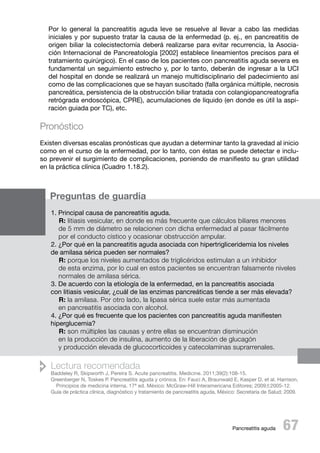Por lo general la pancreatitis aguda leve se resuelve al llevar a cabo las medidas
iniciales y por supuesto tratar la causa de la enfermedad (p. ej., en pancreatitis de
origen biliar la colecistectomía deberá realizarse para evitar recurrencia, la Asociación Internacional de Pancreatología [2002] establece lineamientos precisos para el
tratamiento quirúrgico). En el caso de los pacientes con pancreatitis aguda severa es
fundamental un seguimiento estrecho y, por lo tanto, deberán de ingresar a la UCI
del hospital en donde se realizará un manejo multidisciplinario del padecimiento así
como de las complicaciones que se hayan suscitado (falla orgánica múltiple, necrosis
pancreática, persistencia de la obstrucción biliar tratada con colangiopancreatografía
retrógrada endoscópica, CPRE), acumulaciones de líquido (en donde es útil la aspiración guiada por TC), etc.

Pronóstico
Existen diversas escalas pronósticas que ayudan a determinar tanto la gravedad al inicio
como en el curso de la enfermedad, por lo tanto, con éstas se puede detectar e incluso prevenir el surgimiento de complicaciones, poniendo de manifiesto su gran utilidad
en la práctica clínica (Cuadro 1.18.2).

Preguntas de guardia
1. Principal causa de pancreatitis aguda.
R: litiasis vesicular, en donde es más frecuente que cálculos biliares menores
de 5 mm de diámetro se relacionen con dicha enfermedad al pasar fácilmente
por el conducto cístico y ocasionar obstrucción ampular.
2. ¿Por qué en la pancreatitis aguda asociada con hipertrigliceridemia los niveles
de amilasa sérica pueden ser normales?
R: porque los niveles aumentados de triglicéridos estimulan a un inhibidor
de esta enzima, por lo cual en estos pacientes se encuentran falsamente niveles
normales de amilasa sérica.
3. De acuerdo con la etiología de la enfermedad, en la pancreatitis asociada
con litiasis vesicular, ¿cuál de las enzimas pancreáticas tiende a ser más elevada?
R: la amilasa. Por otro lado, la lipasa sérica suele estar más aumentada
en pancreatitis asociada con alcohol.
4. ¿Por qué es frecuente que los pacientes con pancreatitis aguda manifiesten
hiperglucemia?
R: son múltiples las causas y entre ellas se encuentran disminución
en la producción de insulina, aumento de la liberación de glucagón
y producción elevada de glucocorticoides y catecolaminas suprarrenales.

 Lectura recomendada

Baddeley R, Skipworth J, Pereira S. Acute pancreatitis. Medicine. 2011;39(2):108-15.
Greenberger N, Toskes P. Pancreatitis aguda y crónica. En: Fauci A, Braunwald E, Kasper D, et al. Harrison,
Principios de medicina interna. 17ª ed. México: McGraw-Hill Interamericana Editores; 2009;I:2005-12.
Guía de práctica clínica, diagnóstico y tratamiento de pancreatitis aguda, México: Secretaría de Salud; 2009.

 67

Pancreatitis aguda

 