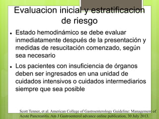 Evaluacion inicial y estratificacion 
de riesgo 
 Estado hemodinámico se debe evaluar 
inmediatamente después de la presentación y 
medidas de resucitación comenzado, según 
sea necesario 
 Los pacientes con insuficiencia de órganos 
deben ser ingresados en una unidad de 
cuidados intensivos o cuidados intermediarios 
siempre que sea posible 
Scott Tenner, et al. American College of Gastroenterology Guideline: Management of 
Acute Pancreatitis. Am J Gastroenterol advance online publication, 30 July 2013. 
 