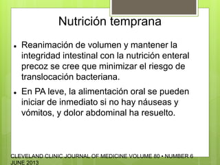Nutrición temprana 
 Reanimación de volumen y mantener la 
integridad intestinal con la nutrición enteral 
precoz se cree que minimizar el riesgo de 
translocación bacteriana. 
 En PA leve, la alimentación oral se pueden 
iniciar de inmediato si no hay náuseas y 
vómitos, y dolor abdominal ha resuelto. 
CLEVELAND CLINIC JOURNAL OF MEDICINE VOLUME 80 • NUMBER 6 
JUNE 2013 
 