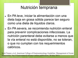 Nutrición temprana 
 En PA leve, iniciar la alimentación con una 
dieta baja en grasa sólida parece tan seguro 
como una dieta de líquidos claros. 
 En PA severa, se recomienda nutrición enteral 
para prevenir complicaciones infecciosas. La 
nutrición parenteral debe evitarse a menos que 
la vía enteral no está disponible, no se toleran, 
o que no cumplan con los requerimientos 
calóricos. 
Scott Tenner, et al. American College of Gastroenterology Guideline: Management of Acute 
Pancreatitis. Am J Gastroenterol advance online publication, 30 July 2013. 
 