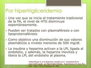Por hipertrigliceridemia 
 Una vez que se inicia el tratamiento tradicional 
de la PA, el nivel de HTG disminuye 
espontáneamente. 
 Pueden ser tratados con plasmaféresis o con 
lipoproteinaféresis 
 Como objetivo una disminución de sus valores 
plasmáticos a niveles menores de 500 mg/dl. 
 La insulina y heparina activan a la LPL ligada al 
endotelio, y además, la heparina moviliza y 
libera la LPL del endotelio al plasma. 
Zoltán Berger F, et al. Heparina e insulina en el tratamiento de la 
pancreatitis aguda por hipertrigliceridemia. Experiencia en 5 casos. Rev. 
méd. Chile v.129 n.12 Santiago dic. 2001 
 