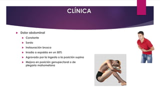 CLÍNICA 
 Dolor abdominal 
 Constante 
 Sordo 
 Instauración brusca 
 Irradia a espalda en un 50% 
 Agravado por la ingesta o la posición supina 
 Mejora en posición genupectoral o de 
plegaria mahometana 
 