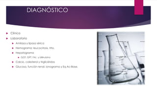 DIAGNÓSTICO 
 Clínico 
 Laboratorio 
 Amilasa y lipasa sérica 
 Hemograma: leucocitosis, Hto. 
 Hepatograma 
 GOT, GPT, FAL y bilirrubina 
 Calcio, colesterol y triglicéridos 
 Glucosa, función renal, ionograma y Eq Ac-Base. 
 