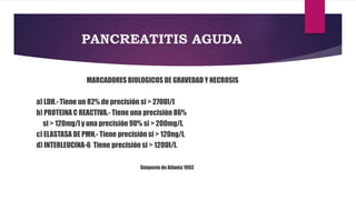PANCREATITIS AGUDA 
MARCADORES BIOLOGICOS DE GRAVEDAD Y NECROSIS 
a) LDH.- Tiene un 82% de precisión si > 270UI/l 
b) PROTEINA C REACTIVA.- Tiene una precisión 86% 
si > 120mg/l y una precisión 90% si > 200mg/l. 
c) ELASTASA DE PMN.- Tiene precisión si > 120ng/l. 
d) INTERLEUCINA-6 Tiene precisión si > 120UI/l. 
Simposio de Atlanta 1993 
 