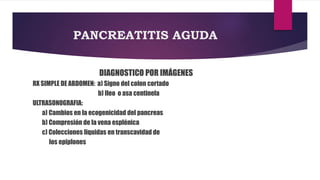 PANCREATITIS AGUDA 
DIAGNOSTICO POR IMÁGENES 
RX SIMPLE DE ABDOMEN: a) Signo del colon cortado 
b) Ileo o asa centinela 
ULTRASONOGRAFIA: 
a) Cambios en la ecogenicidad del pancreas 
b) Compresión de la vena esplénica 
c) Colecciones liquidas en transcavidad de 
los epiplones 
 