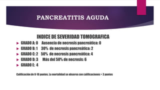 PANCREATITIS AGUDA 
INDICE DE SEVERIDAD TOMOGRAFICA 
 GRADO A: 0 Ausencia de necrosis pancreática: 0 
 GRADO B: 1 30% de necrosis pancreática: 2 
 GRADO C: 2 50% de necrosis pancreática: 4 
 GRADO D: 3 Más del 50% de necrosis: 6 
 GRADO E: 4 
Calificación de 0-10 puntos. La mortalidad se observa con calificaciones > 3 puntos 
 