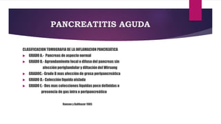 PANCREATITIS AGUDA 
CLASIFICACION TOMOGRAFIA DE LA INFLAMACION PANCREATICA 
 GRADO A.- Pancreas de aspecto normal 
 GRADO B.- Agrandamiento focal o difuso del pancreas sin 
afección periglandular y diltación del Wirsung 
 GRADOC.- Grado B mas afección de grasa peripancreática 
 GRADO D.- Colección liquida aislada 
 GRADO E.- Dos mas colecciones líquidas poco definidas o 
presencia de gas intra o peripancreático 
Ranson y Balthazar 1985 
 