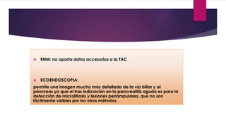  RNM: no aporta datos accesorios a la TAC 
 ECOENDOSCOPIA: 
permite una imagen mucho más detallada de la vía biliar y el 
páncreas ya que el tras indicación en la pancreatitis aguda es para la 
detección de microlitiasis y lesiones periampulares, que no son 
fácilmente visibles por los otros métodos. 
 