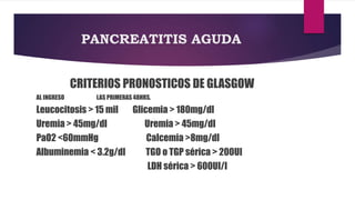 PANCREATITIS AGUDA 
CRITERIOS PRONOSTICOS DE GLASGOW 
AL INGRESO LAS PRIMERAS 48HRS. 
Leucocitosis > 15 mil Glicemia > 180mg/dl 
Uremia > 45mg/dl Uremia > 45mg/dl 
PaO2 <60mmHg Calcemia >8mg/dl 
Albuminemia < 3.2g/dl TGO o TGP sérica > 200UI 
LDH sérica > 600UI/l 
 