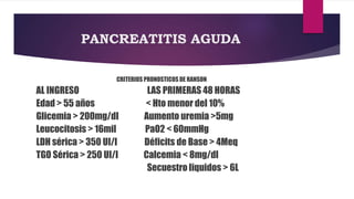 PANCREATITIS AGUDA 
CRITERIOS PRONOSTICOS DE RANSON 
AL INGRESO LAS PRIMERAS 48 HORAS 
Edad > 55 años < Hto menor del 10% 
Glicemia > 200mg/dl Aumento uremia >5mg 
Leucocitosis > 16mil PaO2 < 60mmHg 
LDH sérica > 350 UI/l Déficits de Base > 4Meq 
TGO Sérica > 250 UI/l Calcemia < 8mg/dl 
Secuestro liquidos > 6L 
 