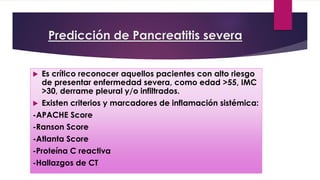 Predicción de Pancreatitis severa 
 Es crítico reconocer aquellos pacientes con alto riesgo 
de presentar enfermedad severa, como edad >55, IMC 
>30, derrame pleural y/o infiltrados. 
 Existen criterios y marcadores de inflamación sistémica: 
-APACHE Score 
-Ranson Score 
-Atlanta Score 
-Proteína C reactiva 
-Hallazgos de CT 
 