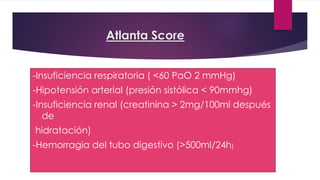 Atlanta Score 
-Insuficiencia respiratoria ( <60 PaO 2 mmHg) 
-Hipotensión arterial (presión sistólica < 90mmhg) 
-Insuficiencia renal (creatinina > 2mg/100ml después 
de 
hidratación) 
-Hemorragia del tubo digestivo (>500ml/24h) 
 
