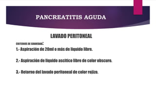PANCREATITIS AGUDA 
LAVADO PERITONEAL 
CRITERIOS DE GRAVEDAD: 
1.- Aspiración de 20ml o más de liquido libre. 
2.- Aspiración de liquido ascitico libre de color obscuro. 
3.- Retorno del lavado peritoneal de color rojizo. 
 