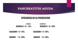 PANCREATITIS AGUDA 
EFICIENCIA EN LA PREDICCION 
LITIASICA ALCOHOLICA 
APACHE II > 9 = 72% APACHE II > 9 = 83% 
GLASGOW > 3 = 75% GLASGOW > 3 = 92% 
RANSON > 3 = 60% RANSON > 3 = 96% 
 