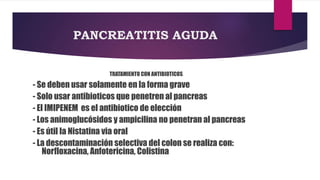 PANCREATITIS AGUDA 
TRATAMIENTO CON ANTIBIOTICOS 
- Se deben usar solamente en la forma grave 
- Solo usar antibioticos que penetren al pancreas 
- El IMIPENEM es el antibiotico de elección 
- Los animoglucósidos y ampicilina no penetran al pancreas 
- Es útil la Nistatina via oral 
- La descontaminación selectiva del colon se realiza con: 
Norfloxacina, Anfotericina, Colistina 
 