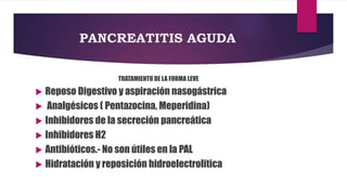 PANCREATITIS AGUDA 
TRATAMIENTO DE LA FORMA LEVE 
 Reposo Digestivo y aspiración nasogástrica 
 Analgésicos ( Pentazocina, Meperidina) 
 Inhibidores de la secreción pancreática 
 Inhibidores H2 
 Antibióticos.- No son útiles en la PAL 
 Hidratación y reposición hidroelectrolitica 
 