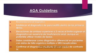 AGA Guidelines 
 Recomendaciones de diagnóstico: 
I. Establecer el diagnostico de pancreatitis dentro de las primeras 
48 hrs. 
II. Elevaciones de amilasa superiores a 3 veces el limite sugieren el 
diagnóstico en ausencia de Insuficiencia renal, aunque es 
preferible utilizar niveles de lipasa. 
III. Debe considerarse como diagnóstico diferencial en pacientes 
con datos de falla orgánica múltiple o SRIS inexplicables 
IV. Confirmar el diagnóstico mediante CT con medio de contraste 
IV. 
Forsmark CE, Baillie J. AGA Institute Technical Review on acute 
pancreatitis. Gastroenterology 2007;132:2022–2044. 
 