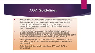 AGA Guidelines 
 Recomendaciones de establecimiento de severidad: 
I. Establecer tempranamente la severidad mediante la 
mortalidad, presencia de falla orgánica y/o 
complicaciones pancreáticas como pseudoquistes, 
necrosis o abscesos. 
II. La predicción temprana de enfermedad severa se 
puede lograr mediante el uso de sistemas de score 
multifactoriales como el APACHE II con un punto de corte 
>o= a 8, siendo necesario su manejo en una UCI. 
III. Se sugiere realizar CT con contraste IV en bolo rápido 
posterior a las 72 hrs para valorar el grado de necrosis 
pancreatica 
IV. Estudios de laboratorio: niveles > 150 mg/L PCR = 
severidad 
 