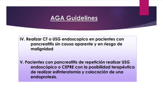 AGA Guidelines 
IV. Realizar CT o USG endoscopico en pacientes con 
pancreatitis sin causa aparente y en riesgo de 
malignidad 
V. Pacientes con pancreatitis de repetición realizar USG 
endoscópico o CEPRE con la posibilidad terapéutica 
de realizar esfinterotomía y colocación de una 
endoprotesis. 
 