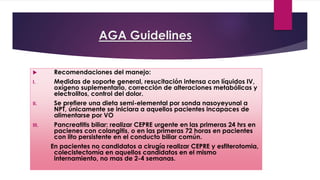 AGA Guidelines 
 Recomendaciones del manejo: 
I. Medidas de soporte general, resucitación intensa con líquidos IV, 
oxígeno suplementario, corrección de alteraciones metabólicas y 
electrolitos, control del dolor. 
II. Se prefiere una dieta semi-elemental por sonda nasoyeyunal a 
NPT, únicamente se iniciara a aquellos pacientes incapaces de 
alimentarse por VO 
III. Pancreatitis biliar: realizar CEPRE urgente en las primeras 24 hrs en 
pacienes con colangitis, o en las primeras 72 horas en pacientes 
con lito persistente en el conducto biliar común. 
En pacientes no candidatos a cirugía realizar CEPRE y esfiterotomia, 
colecistectomía en aquellos candidatos en el mismo 
internamiento, no mas de 2-4 semanas. 
 