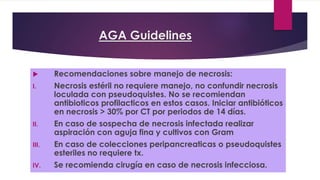 AGA Guidelines 
 Recomendaciones sobre manejo de necrosis: 
I. Necrosis estéril no requiere manejo, no confundir necrosis 
loculada con pseudoquistes. No se recomiendan 
antibioticos profilacticos en estos casos. Iniciar antibióticos 
en necrosis > 30% por CT por periodos de 14 días. 
II. En caso de sospecha de necrosis infectada realizar 
aspiración con aguja fina y cultivos con Gram 
III. En caso de colecciones peripancreaticas o pseudoquistes 
esteriles no requiere tx. 
IV. Se recomienda cirugía en caso de necrosis infecciosa. 
 