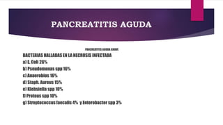 PANCREATITIS AGUDA 
PANCREATITIS AGUDA GRAVE 
BACTERIAS HALLADAS EN LA NECROSIS INFECTADA 
a) E. Coli 26% 
b) Pseudomonas spp 16% 
c) Anaerobios 16% 
d) Staph. Aureus 15% 
e) Klebsiella spp 10% 
f) Proteus spp 10% 
g) Streptococcus faecalis 4% y Enterobacter spp 3% 
 