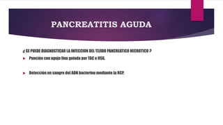 PANCREATITIS AGUDA 
¿ SE PUEDE DIAGNOSTICAR LA INFECCION DEL TEJIDO PANCREATICO NECROTICO ? 
 Punción con aguja fina guiada por TAC o USG. 
 Detección en sangre del ADN bacterino mediante la RCP. 
 